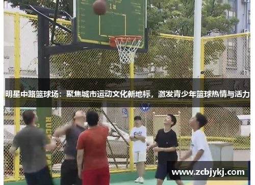 明星中路篮球场：聚焦城市运动文化新地标，激发青少年篮球热情与活力