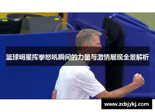 篮球明星挥拳怒吼瞬间的力量与激情展现全景解析